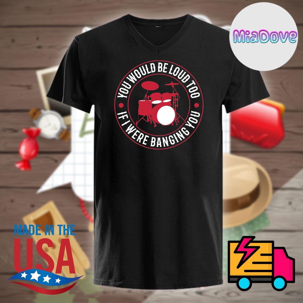 You Would Loud Too If I Were Banging You T-Shirt You Would Loud Too If I Were Banging You T-Shirt